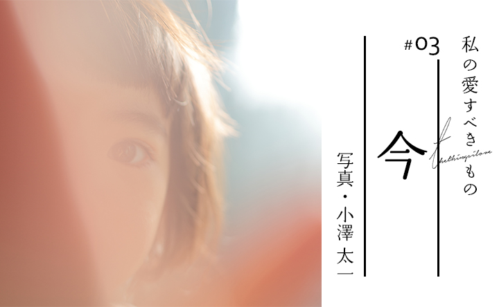 私の愛すべきもの #03 今 写真・小澤 太一